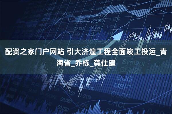 配资之家门户网站 引大济湟工程全面竣工投运_青海省_乔栋_龚仕建