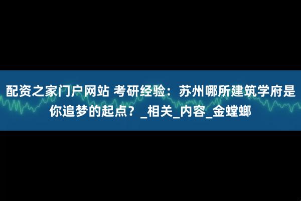 配资之家门户网站 考研经验：苏州哪所建筑学府是你追梦的起点？_相关_内容_金螳螂