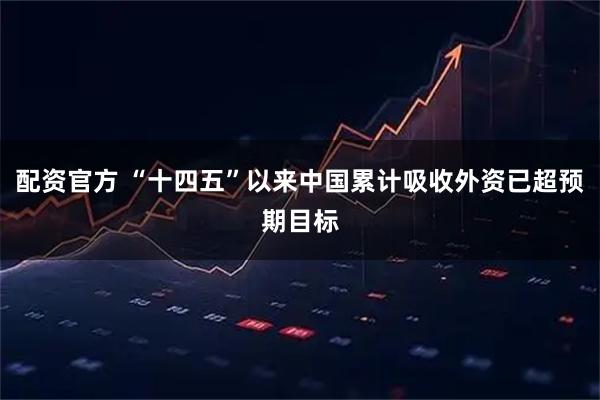 配资官方 “十四五”以来中国累计吸收外资已超预期目标