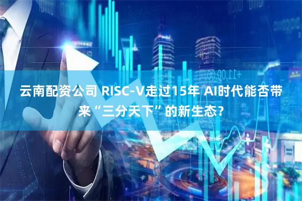 云南配资公司 RISC-V走过15年 AI时代能否带来“三分天下”的新生态？