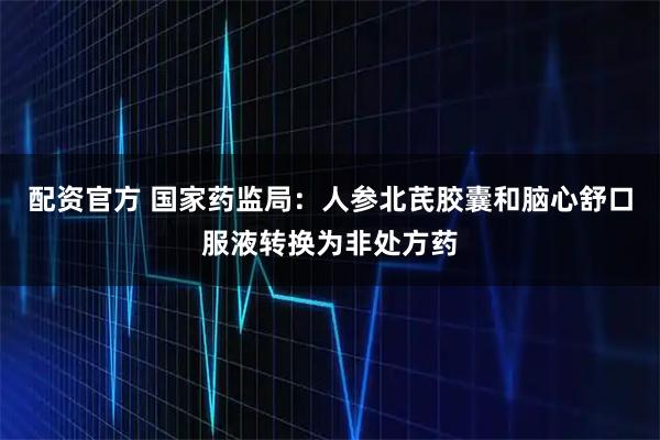 配资官方 国家药监局：人参北芪胶囊和脑心舒口服液转换为非处方药