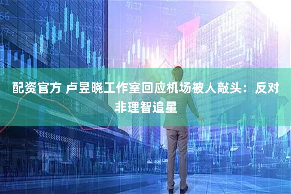 配资官方 卢昱晓工作室回应机场被人敲头：反对非理智追星