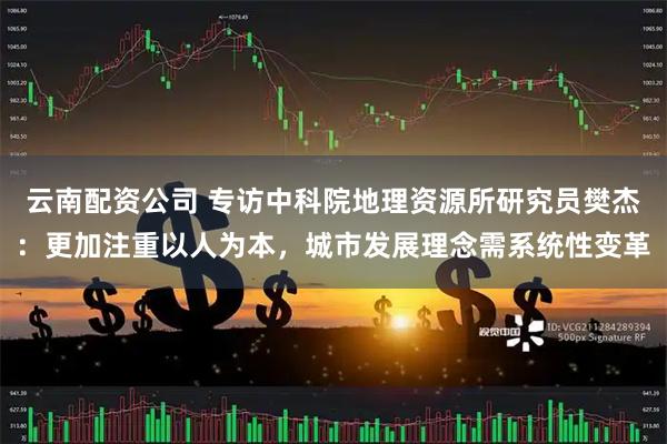 云南配资公司 专访中科院地理资源所研究员樊杰：更加注重以人为本，城市发展理念需系统性变革