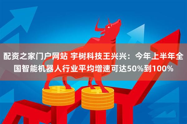 配资之家门户网站 宇树科技王兴兴：今年上半年全国智能机器人行业平均增速可达50%到100%