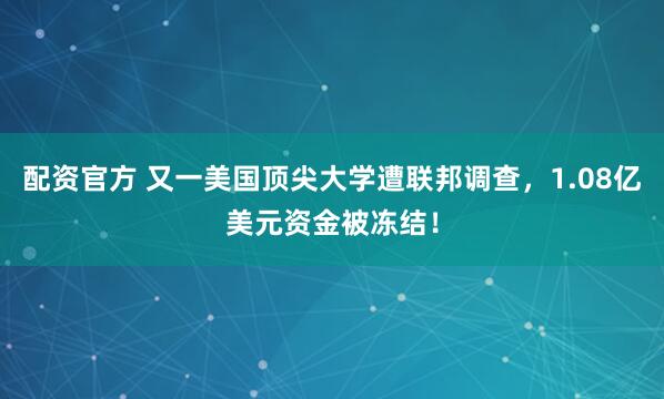 配资官方 又一美国顶尖大学遭联邦调查，1.08亿美元资金被冻结！