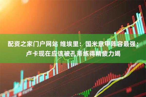 配资之家门户网站 维埃里：国米意甲阵容最强；卢卡现在应该被孔蒂练得精疲力竭