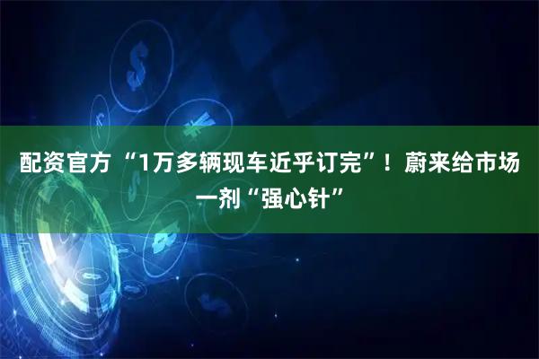 配资官方 “1万多辆现车近乎订完”！蔚来给市场一剂“强心针”