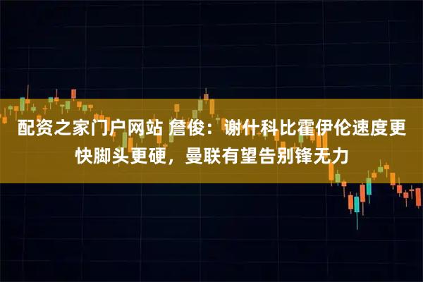 配资之家门户网站 詹俊：谢什科比霍伊伦速度更快脚头更硬，曼联有望告别锋无力