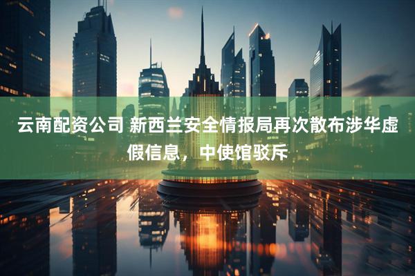 云南配资公司 新西兰安全情报局再次散布涉华虚假信息，中使馆驳斥