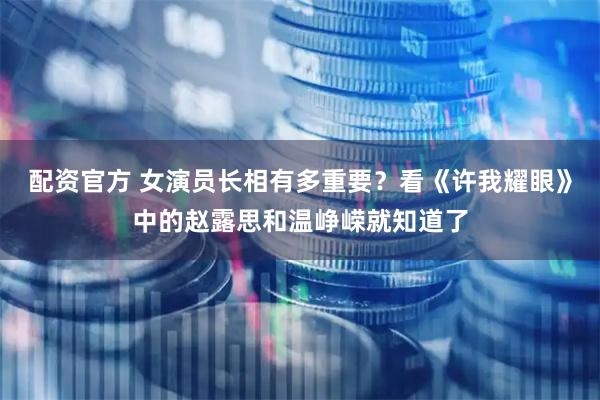 配资官方 女演员长相有多重要？看《许我耀眼》中的赵露思和温峥嵘就知道了
