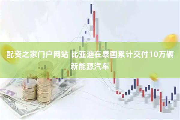 配资之家门户网站 比亚迪在泰国累计交付10万辆新能源汽车