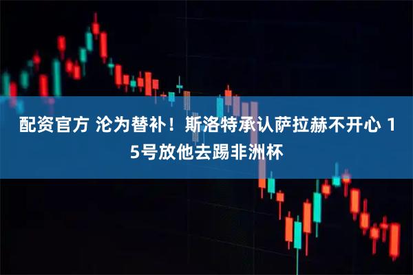 配资官方 沦为替补！斯洛特承认萨拉赫不开心 15号放他去踢非洲杯