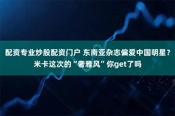 配资专业炒股配资门户 东南亚杂志偏爱中国明星？米卡这次的“奢雅风”你get了吗