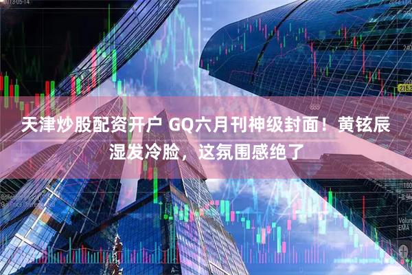 天津炒股配资开户 GQ六月刊神级封面！黄铉辰湿发冷脸，这氛围感绝了