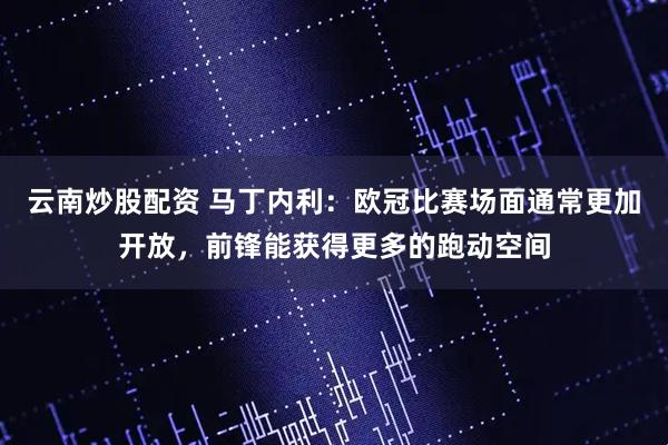 云南炒股配资 马丁内利：欧冠比赛场面通常更加开放，前锋能获得更多的跑动空间