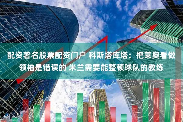配资著名股票配资门户 科斯塔库塔：把莱奥看做领袖是错误的 米兰需要能整顿球队的教练