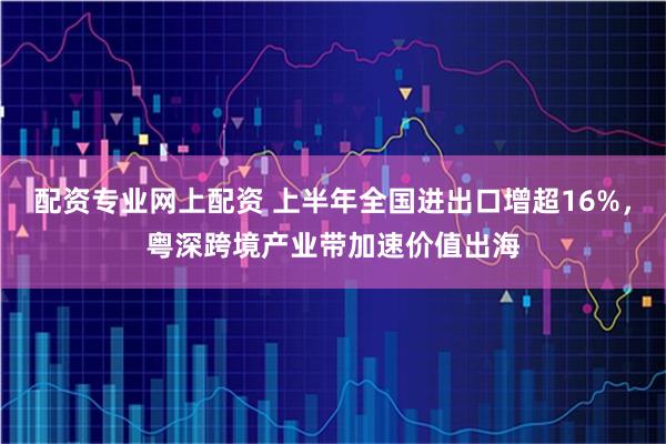 配资专业网上配资 上半年全国进出口增超16%，粤深跨境产业带加速价值出海
