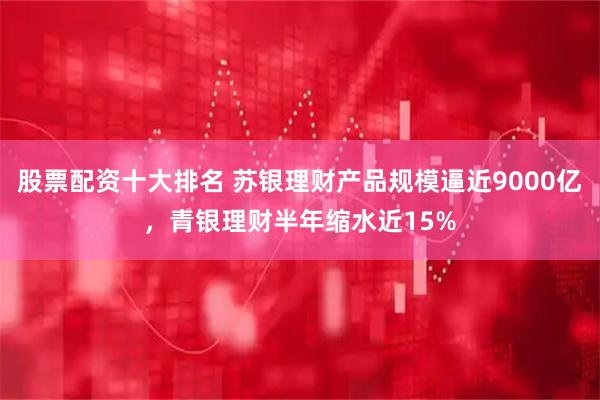 股票配资十大排名 苏银理财产品规模逼近9000亿，青银理财半年缩水近15%