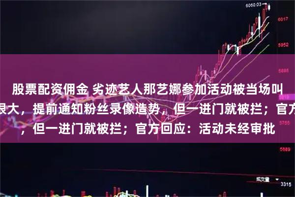 股票配资佣金 劣迹艺人那艺娜参加活动被当场叫停，知情人称其排场很大，提前通知粉丝录像造势，但一进门就被拦；官方回应：活动未经审批