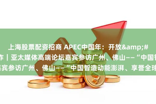 上海股票配资招商 APEC中国年：开放 创新 合作｜亚太媒体高端论坛嘉宾参访广州、佛山——“中国智造动能澎湃、享誉全球”