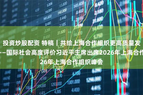 投资炒股配资 特稿｜共绘上海合作组织更高质量发展新图景——国际社会高度评价习近平主席出席2026年上海合作组织峰会