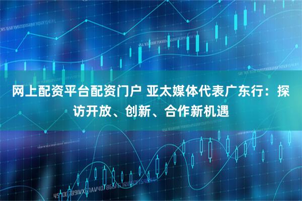 网上配资平台配资门户 亚太媒体代表广东行：探访开放、创新、合作新机遇