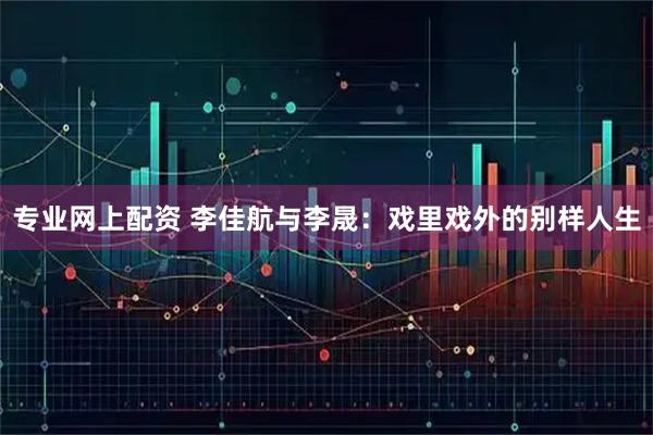 专业网上配资 李佳航与李晟：戏里戏外的别样人生