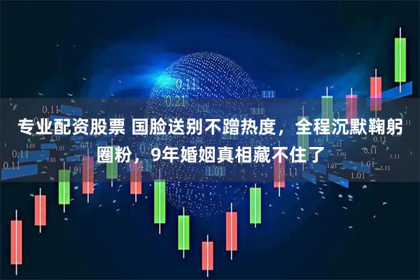 专业配资股票 国脸送别不蹭热度，全程沉默鞠躬圈粉，9年婚姻真相藏不住了