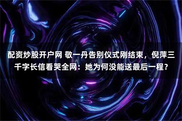 配资炒股开户网 敬一丹告别仪式刚结束，倪萍三千字长信看哭全网：她为何没能送最后一程？