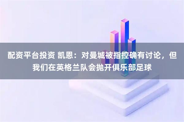 配资平台投资 凯恩：对曼城被指控确有讨论，但我们在英格兰队会抛开俱乐部足球